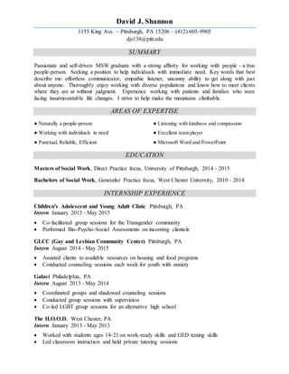 David J. Shannon
1155 King Ave. ~ Pittsburgh, PA 15206 ~ (412) 605-9905
djs138@pitt.edu
SUMMARY
Passionate and self-driven MSW graduate with a strong affinity for working with people - a true
people-person. Seeking a position to help individuals with immediate need. Key words that best
describe me: effortless communicator, empathic listener, uncanny ability to get along with just
about anyone. Thoroughly enjoy working with diverse populations and know how to meet clients
where they are at without judgment. Experience working with patients and families who were
facing insurmountable life changes. I strive to help make the mountains climbable.
AREAS OF EXPERTISE
● Naturally a people-person
h
● Working with individuals in need
h
● Punctual, Reliable, Efficient
● Listening with kindness and compassion
h
● Excellent team player
h
● Microsoft Word and PowerPoint
EDUCATION
Masters of Social Work, Direct Practice focus, University of Pittsburgh, 2014 - 2015
Bachelors of Social Work, Generalist Practice focus, West Chester University, 2010 - 2014
INTERNSHIP EXPERIENCE
Children's Adolescent and Young Adult Clinic Pittsburgh, PA
Intern January 2015 - May 2015
 Co-facilitated group sessions for the Transgender community
 Performed Bio-Psycho-Social Assessments on incoming clientele
GLCC (Gay and Lesbian Community Center) Pittsburgh, PA
Intern August 2014 - May 2015
 Assisted clients to available resources on housing and food programs
 Conducted counseling sessions each week for youth with anxiety
Galaei Philadelphia, PA
Intern August 2013 - May 2014
 Coordinated groups and shadowed counseling sessions
 Conducted group sessions with supervision
 Co-led LGBT group sessions for an alternative high school
The H.O.O.D. West Chester, PA
Intern January 2013 - May 2013
 Worked with students ages 14-21 on work-ready skills and GED testing skills
 Led classroom instruction and held private tutoring sessions
 