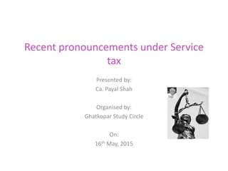 Recent pronouncements under Service
tax
Presented by:
Ca. Payal Shah
Organised by:
Ghatkopar Study Circle
On:
16th May, 2015
 