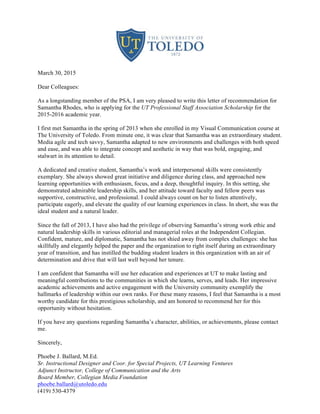 March 30, 2015
Dear Colleagues:
As a longstanding member of the PSA, I am very pleased to write this letter of recommendation for
Samantha Rhodes, who is applying for the UT Professional Staff Association Scholarship for the
2015-2016 academic year.
I first met Samantha in the spring of 2013 when she enrolled in my Visual Communication course at
The University of Toledo. From minute one, it was clear that Samantha was an extraordinary student.
Media agile and tech savvy, Samantha adapted to new environments and challenges with both speed
and ease, and was able to integrate concept and aesthetic in way that was bold, engaging, and
stalwart in its attention to detail.
A dedicated and creative student, Samantha’s work and interpersonal skills were consistently
exemplary. She always showed great initiative and diligence during class, and approached new
learning opportunities with enthusiasm, focus, and a deep, thoughtful inquiry. In this setting, she
demonstrated admirable leadership skills, and her attitude toward faculty and fellow peers was
supportive, constructive, and professional. I could always count on her to listen attentively,
participate eagerly, and elevate the quality of our learning experiences in class. In short, she was the
ideal student and a natural leader.
Since the fall of 2013, I have also had the privilege of observing Samantha’s strong work ethic and
natural leadership skills in various editorial and managerial roles at the Independent Collegian.
Confident, mature, and diplomatic, Samantha has not shied away from complex challenges: she has
skillfully and elegantly helped the paper and the organization to right itself during an extraordinary
year of transition, and has instilled the budding student leaders in this organization with an air of
determination and drive that will last well beyond her tenure.
I am confident that Samantha will use her education and experiences at UT to make lasting and
meaningful contributions to the communities in which she learns, serves, and leads. Her impressive
academic achievements and active engagement with the University community exemplify the
hallmarks of leadership within our own ranks. For these many reasons, I feel that Samantha is a most
worthy candidate for this prestigious scholarship, and am honored to recommend her for this
opportunity without hesitation.
If you have any questions regarding Samantha’s character, abilities, or achievements, please contact
me.
Sincerely,
Phoebe J. Ballard, M.Ed.
Sr. Instructional Designer and Coor. for Special Projects, UT Learning Ventures
Adjunct Instructor, College of Communication and the Arts
Board Member, Collegian Media Foundation
phoebe.ballard@utoledo.edu
(419) 530-4379
 