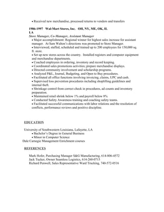• Received new merchandise, processed returns to vendors and transfers
1986-1997 Wal-Mart Stores, Inc. OH, NY, ME, OK, IL
LA
Store Manager, Co-Manager, Assistant Manager
• Major accomplishment: Regional winner for highest sales increase for assistant
manager. At Sam Walton’s directions was promoted to Store Manager.
• Interviewed, staffed, scheduled and trained up to 200 employees for 150,000 sq.
ft. store.
• Set up new stores across the country. Installed registers and computer equipment
and merchandise departments.
• Coached employees in ordering, inventory and record keeping.
• Coordinated sales promotions activities; prepare merchandise displays.
• Directed community involvement and scholarship programs.
• Analyzed P&L, Journal, Budgeting, and Open to Buy procedures.
• Facilitated all office functions involving invoicing, claims, UPC and cash.
• Supervised loss prevention procedures including shoplifting guidelines and
internal theft.
• Shrinkage control from correct check in procedures, ad counts and inventory
preparation.
• Maintained retail shrink below 1% and payroll below 8%
• Conducted Safety Awareness training and coaching safety teams.
• Facilitated successful communications with labor relations and the resolution of
conflicts, performance reviews and positive discipline.
EDUCATION
University of Southwestern Louisiana, Lafayette, LA
• Bachelor’s Degree in General Business
• Minor in Computer Science
Dale Carnegie Management Enrichment courses
REFERENCES
Mark Hofer, Purchasing Manager S&G Manufacturing, 614-806-4572
Jack Tucker, Owner Seamless Logistics, 614-260-0715
Richard Penwell, Sales Representative Ward Trucking, 740-572-0516
 