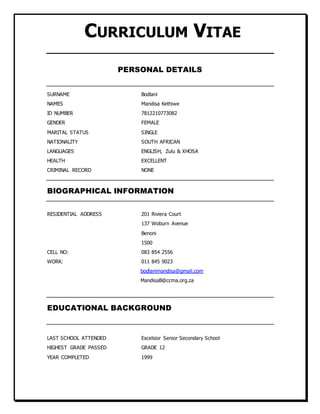 CURRICULUM VITAE
PERSONAL DETAILS
SURNAME Bodlani
NAMES Mandisa Kethiwe
ID NUMBER 7812210773082
GENDER FEMALE
MARITAL STATUS SINGLE
NATIONALITY SOUTH AFRICAN
LANGUAGES ENGLISH, Zulu & XHOSA
HEALTH EXCELLENT
CRIMINAL RECORD NONE
BIOGRAPHICAL INFORMATION
RESIDENTIAL ADDRESS 201 Riviera Court
137 Woburn Avenue
Benoni
1500
CELL NO: 083 854 2556
WORK: 011 845 9023
bodlanimandisa@gmail.com
MandisaB@ccma.org.za
EDUCATIONAL BACKGROUND
LAST SCHOOL ATTENDED Excelsior Senior Secondary School
HIGHEST GRADE PASSED GRADE 12
YEAR COMPLETED 1999
 