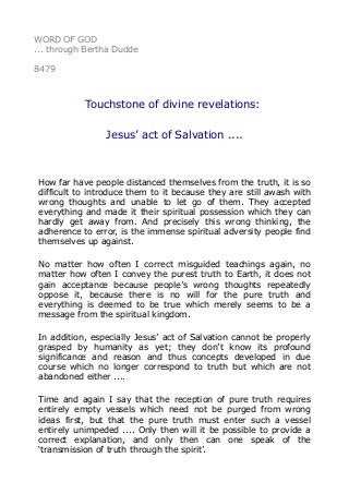 WORD OF GOD
... through Bertha Dudde
8479
Touchstone of divine revelations:
Jesus’ act of Salvation ....
How far have people distanced themselves from the truth, it is so
difficult to introduce them to it because they are still awash with
wrong thoughts and unable to let go of them. They accepted
everything and made it their spiritual possession which they can
hardly get away from. And precisely this wrong thinking, the
adherence to error, is the immense spiritual adversity people find
themselves up against.
No matter how often I correct misguided teachings again, no
matter how often I convey the purest truth to Earth, it does not
gain acceptance because people’s wrong thoughts repeatedly
oppose it, because there is no will for the pure truth and
everything is deemed to be true which merely seems to be a
message from the spiritual kingdom.
In addition, especially Jesus’ act of Salvation cannot be properly
grasped by humanity as yet; they don’t know its profound
significance and reason and thus concepts developed in due
course which no longer correspond to truth but which are not
abandoned either ....
Time and again I say that the reception of pure truth requires
entirely empty vessels which need not be purged from wrong
ideas first, but that the pure truth must enter such a vessel
entirely unimpeded .... Only then will it be possible to provide a
correct explanation, and only then can one speak of the
‘transmission of truth through the spirit’.
 