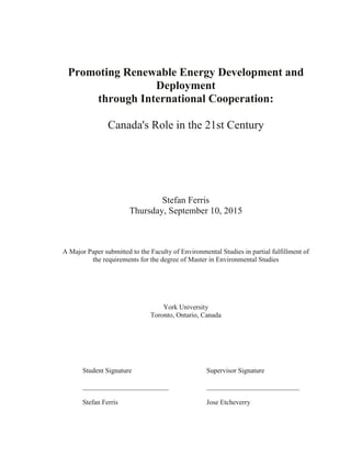 1
Promoting Renewable Energy Development and
Deployment
through International Cooperation:
Canada's Role in the 21st Century
Stefan Ferris
Thursday, September 10, 2015
A Major Paper submitted to the Faculty of Environmental Studies in partial fulfillment of
the requirements for the degree of Master in Environmental Studies
York University
Toronto, Ontario, Canada
Student Signature Supervisor Signature
_________________________ ___________________________
Stefan Ferris Jose Etcheverry
 