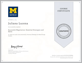 EDUCA
T
ION FOR EVE
R
YONE
CO
U
R
S
E
C E R T I F
I
C
A
TE
COURSE
CERTIFICATE
OCTOBER 15, 2015
Juliana Lucena
Successful Negotiation: Essential Strategies and
Skills
an online non-credit course authorized by University of Michigan and offered through
Coursera
has successfully completed
George Siedel
Williamson Family Professor of Business Administration
Thurnau Professor of Business Law
University of Michigan
Verify at coursera.org/verify/KY5UCSVYMEB9
Coursera has confirmed the identity of this individual and
their participation in the course.
 