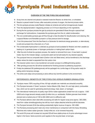 OVERVIEW OF THE TIRE PYROLYSIS ADVANTAGES
 Scrap tires are cleaned and placed or stacked inside the Reactor as whole tires, un-shredded.
 Reactor is placed inside Furnace, after evacuation process of oxygen, the thermal process starts.
 The tire pyrolysis process inside Reactor initiates at contents and will be homogeneously heated.
 Than the depolymerization / degassing process run 3-5 hours depending on the ingredients.
 During the tire pyrolysis process the gas by-products are generated & flows through a special heat
exchanger for hydrocarbons, it separates the pyrolysis gas from the oil, called condensation.
 The non-condensable pyrolysis gas will flow through a Gas-Scrubber for desulfurization and cleaning, like
a special filtration and thereafter pumped in a Gas pressure tank for storage.
 From this pressurized Tank the Gas flows to a Generator for electrical energy generation, or alternatively
is sold and pumped into a Gas tank on a Truck.
 The condensable Hydrocarbon is collected as pyrolysis oil and available for filtration and then useable as
heating oil, to generate power or Hydrogen production or making fresh carbon black.
 After the end of whole tire pyrolysis process, the reactor is removed from oven. A new batch is placed
inside. Due to the modular design, a production plant can be built easily for any desired capacity.
 The pyrolyzed tires as composite batch (Carbon char and Steel wires), will be transferred to the discharge
station where the steel is separated from the carbon char.
 The cleaned carbon char is now transferred via bucket conveyor to a Milling/Grinding section.
 After grinding process the CB will be transferred for finishing process to pelletizing equipment.
 Finally the pelletized CB (pellets/granule) will be packaged into Jumbo bags or 20 kg sacks ready for
selling and/or temporary storage.
 The entire work steps and processing is done without any harmful pollution to the environment.
DIFFERENCES / BENEFITS OF TIRE PYROLYSIS VERSUS RUBBER GRANULATION
 Pyrolysis means 100% recycling of tires: All high valuable raw materials are extracted smoothly.
 Tire Pyrolysis harvests 4 “Green“ products: Carbon Blacks (CB), Steel, Oil, and high caloric combustible
Gas, which can be used for generating electrical energy, heat, steam, or hydrogen.
 The international market price of quality virgin CB for rubber applications (made from oil) is approx. 1.500
USD/t and a huge demand already exists (8 million ton p.a. worldwide). Rubber granules have limited
demand and a market price of 100 to 200 USD/t and it is difficult to sell.
 Tire Pyrolysis delivers clean steel after processing and sells for regular scrap price approx. 300 US$/t,
steel from rubber shredding/grinding has still too much rubber attached what the profit let decrease.
 Tire Pyrolysis harvests Oil & Gas adding substantially higher revenue of approx. 350 US$/t
 Tire Pyrolysis processing plant need very minor maintenance in comparison with the heavy Shredding
Machines who makes rubber granules. Costly knifes etc. to be renewed frequently.
 The world Oil prices will increase but recycled CB will have stable prices so it's price advantage is even
higher in the future. Same economic point applies to the recycled steel, oil and gas.
 