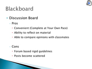 Discussion Board Pros Convenient (Complete at Your Own Pace) Ability to reflect on material Able to compare opinions with classmates Cons Forum based rigid guidelines Posts become scattered 