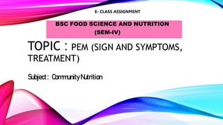 TOPIC : PEM (SIGN AND SYMPTOMS,
TREATMENT)
BSC FOOD SCIENCE AND NUTRITION
(SEM-IV)
Subject: Community Nutrition
E- CLASS ASSIGNMENT
 