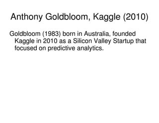 Anthony Goldbloom, Kaggle (2010)
Goldbloom (1983) born in Australia, founded
Kaggle in 2010 as a Silicon Valley Startup th...