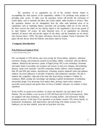3
The operations of an organization are all of the activities directly related to
accomplishing the main purpose of the organization, whether it be producing some product or
providing some service. In either case the operations system will provide the conversion of
certain inputs, such as materials and labor, into certain outputs, either products or services. Thus,
the operations function can be distinguished from the other main functional areas of an
organization, such as marketing, finance, personnel, and accounting, which are no less vital for
the firm’s success but which are less directly related to the organization’s day-to-day pursuit of
its main business. Of course, all main functional areas of an organization are intricately
entwined; all interact with and provide support for the others, and the boundaries are not always
clear between them ( 1998). The paper will discuss about the company Toyota Corporation. The
paper will also discuss about the behavior and choices made by Toyota.
Company introduction
Pak ElektronLimited (Pel)
14 - KM, Ferozepur Road, Lahore.
PEL was founded in 1956 and has since been serving the Power utilities, industries, individual
customers, housing and commercial projects by providing reliable, customized and cost effective
solutions. Backed by the innovative genius of Saigol Group, PEL is now technology forerunner
and market leader in providing new products and services to meet ever changing and technology
intensive needs of its customers. Our EPC contracting division delivers custom designed and
built HV and EHV grid stations, electrification of housing projects, industrial parks and optimum
solutions for power utilization to all kinds of industries and commercial customers. We aim to
maintain this competitive edge and at the same time keep striving to improve it further by
continuous R&D, creating new knowledge and adapting to global developments in technology
and product design. Ever increasing local market share, growing export orders, numerous
successful power projects and greater than ever base of satisfied customers are evidence to these
aspirations.
Works of PEL are spread at two facilities in Lahore, the historical city and cultural hub of
Pakistan. The two facilities cover an area of 1,033,200 Sq ft and 614,252 Sq ft respectively. Both
are equipped with latest technology, state of the art testing facilities and environment friendly
production process. At the heart of our operations is our human resource. PEL invests heavily on
professional development, skill improvement and well being of its human resource. Our
employees are our most valuable asset and we keep them very dear.
 
