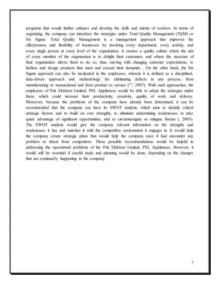 7
programs that would further enhance and develop the skills and talents of workers. In terms of
organizing, the company can introduce the strategies under Total Quality Management (TQM) or
Six Sigma. Total Quality Management is a management approach that improves the
effectiveness and flexibility of businesses by involving every department, every activity, and
every single person at every level of the organization. It creates a quality culture where the aim
of every member of the organization is to delight their customers, and where the structure of
their organization allows them to do so, thus, moving with changing customer expectations, to
fashion and design products that meet and exceed their demands . On the other hand, the Six
Sigma approach can also be inculcated in the employees, wherein it is defined as a disciplined,
data-driven approach and methodology for eliminating defects in any process, from
manufacturing to transactional and from product to service (“”, 2007). With such approaches, the
employees of Pak Elektron Limited, PEL Appliances would be able to adopt the strategies under
them, which could increase their productivity, creativity, quality of work and delivery.
Moreover, because the problems of the company have already been determined, it can be
recommended that the company can have its SWOT analysis, which aims to identify critical
strategic factors and to build on core strengths, to eliminate undermining weaknesses, to take
quick advantage of significant opportunities, and to circumnavigate or mitigate threats (, 2003).
The SWOT analysis would give the company relevant information on the strengths and
weaknesses it has and matches it with the competitive environment it engages in. It would help
the company create strategic plans that would help the company once it had encounter any
problem or threat from competitors. These possible recommendations would be helpful in
addressing the operational problems of the Pak Elektron Limited, PEL Appliances. However, it
would still be essential if careful study and planning would be done, depending on the changes
that are continually happening in the company.
 