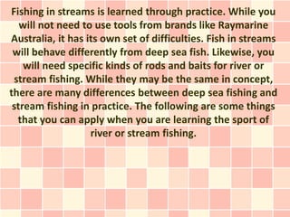 Fishing in streams is learned through practice. While you
   will not need to use tools from brands like Raymarine
Australia, it has its own set of difficulties. Fish in streams
 will behave differently from deep sea fish. Likewise, you
    will need specific kinds of rods and baits for river or
 stream fishing. While they may be the same in concept,
there are many differences between deep sea fishing and
 stream fishing in practice. The following are some things
  that you can apply when you are learning the sport of
                   river or stream fishing.
 