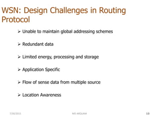 WSN: Design Challenges in Routing
Protocol
 Unable to maintain global addressing schemes
 Redundant data
 Limited energy, processing and storage
 Application Specific
 Flow of sense data from multiple source
 Location Awareness
7/30/2015 MD ARQUAM 10
 