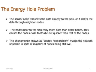 The Energy Hole Problem
 The sensor node transmits the data directly to the sink, or it relays the
data through neighbor nodes.
 The nodes near to the sink relay more data than other nodes. This
causes the nodes close to BS die out quicker than rest of the nodes.
 The phenomenon known as “energy hole problem” makes the network
unusable in spite of majority of nodes being still live.
7/30/2015 MD ARQUAM 12
 
