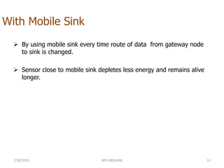 With Mobile Sink
 By using mobile sink every time route of data from gateway node
to sink is changed.
 Sensor close to mobile sink depletes less energy and remains alive
longer.
7/30/2015 MD ARQUAM 13
 