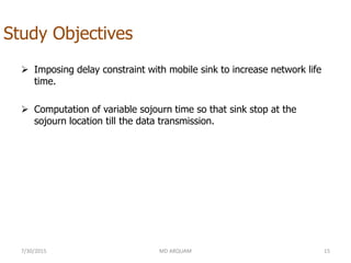 Study Objectives
 Imposing delay constraint with mobile sink to increase network life
time.
 Computation of variable sojourn time so that sink stop at the
sojourn location till the data transmission.
7/30/2015 MD ARQUAM 15
 