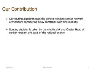 Our Contribution
 Our routing algorithm uses the general wireless sensor network
architecture considering delay constraint with sink mobility.
 Routing decision is taken by the mobile sink and Cluster Head of
sensor node on the basis of the residual energy.
7/30/2015 MD ARQUAM 21
 