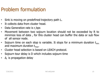 Problem formulation
• Sink is moving on predefined trajectory path L.
• It collects data from cluster head.
• Data Generation rate is ri bps
• Movement between two sojourn location should not be exceeded by R to
minimize loss of data , for this cluster head can buffer the data or sub flow
of all sensor node.
• Sojourn time on each stop is variable. It stops for a minimum duration tmin
and maximum duration tmax.
• Cluster head selection is based on LEACH protocol.
• Sojourn tour delay is D which includes sojourn time
• Δi is propagation delay
7/30/2015 23MD ARQUAM
 