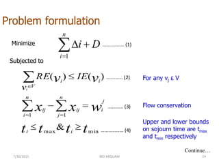 7/30/2015 MD ARQUAM 24
Problem formulation
Minimize
Subjected to


n
i
Di
1
tttt
wxx
vv
ii
j
i
n
j
ij
n
i
ij
ii
V
IE
v
RE
i
minmax
11
&
)()(







Continue…
For any vj ε V
Flow conservation
Upper and lower bounds
on sojourn time are tmax
and tmin respectively
……..……… (1)
…….…… (2)
………… (3)
……………… (4)
 