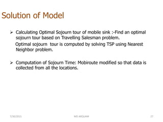 Solution of Model
 Calculating Optimal Sojourn tour of mobile sink :-Find an optimal
sojourn tour based on Travelling Salesman problem.
Optimal sojourn tour is computed by solving TSP using Nearest
Neighbor problem.
 Computation of Sojourn Time: Mobiroute modified so that data is
collected from all the locations.
7/30/2015 MD ARQUAM 27
 