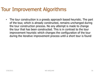 Tour Improvement Algorithms
• The tour construction is a greedy approach based heuristic. The part
of the tour, which is already constructed, remains unchanged during
the tour construction process. No any attempt is made to change
the tour that has been constructed. This is in contrast to the tour
improvement heuristic which changes the configuration of the tour
during the iterative improvement process until a short tour is found
7/30/2015 MD ARQUAM 30
 