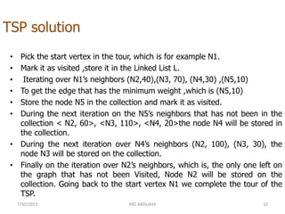 TSP solution
• Pick the start vertex in the tour, which is for example N1.
• Mark it as visited ,store it in the Linked List L.
• Iterating over N1’s neighbors (N2,40),(N3, 70), (N4,30) ,(N5,10)
• To get the edge that has the minimum weight ,which is (N5,10)
• Store the node N5 in the collection and mark it as visited.
• During the next iteration on the N5’s neighbors that has not been in the
collection < N2, 60>, <N3, 110>, <N4, 20>the node N4 will be stored in
the collection.
• During the next iteration over N4’s neighbors (N2, 100), (N3, 30), the
node N3 will be stored on the collection.
• Finally on the iteration over N2’s neighbors, which is, the only one left on
the graph that has not been Visited, Node N2 will be stored on the
collection. Going back to the start vertex N1 we complete the tour of the
TSP.
7/30/2015 MD ARQUAM 32
 