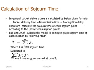 Calculation of Sojourn Time
• In general packet delivery time is calculated by below given formula
Packet delivery time =Transmission time + Propagation delay
Therefore calculate the sojourn time at each sojourn point
according to the power consumption profile
• Luo and et.al. suggest the model to compute exact sojourn time at
each location by following MILP
Where T is total sojourn time
Subjected to
Where P is energy consumed at time Ti
7/30/2015 MD ARQUAM 33

n
i
itT

n
i iiTP
 