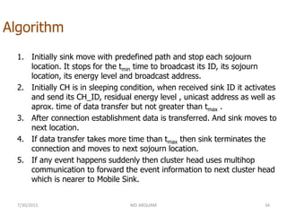 Algorithm
7/30/2015 MD ARQUAM 34
1. Initially sink move with predefined path and stop each sojourn
location. It stops for the tmin time to broadcast its ID, its sojourn
location, its energy level and broadcast address.
2. Initially CH is in sleeping condition, when received sink ID it activates
and send its CH_ID, residual energy level , unicast address as well as
aprox. time of data transfer but not greater than tmax .
3. After connection establishment data is transferred. And sink moves to
next location.
4. If data transfer takes more time than tmax then sink terminates the
connection and moves to next sojourn location.
5. If any event happens suddenly then cluster head uses multihop
communication to forward the event information to next cluster head
which is nearer to Mobile Sink.
 