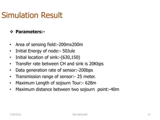 Simulation Result
 Parameters:-
• Area of sensing field:-200mx200m
• Initial Energy of node:- 50Jule
• Initial location of sink:-(630,150)
• Transfer rate between CH and sink is 20Kbps
• Data generation rate of sensor:-200bps
• Transmission range of sensor:- 25 meter.
• Maximum Length of sojourn Tour:- 628m
• Maximum distance between two sojourn point:-40m
7/30/2015 MD ARQUAM 37
 