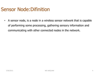 Sensor Node:Difinition
• A sensor node, is a node in a wireless sensor network that is capable
of performing some processing, gathering sensory information and
communicating with other connected nodes in the network.
7/30/2015 MD ARQUAM 4
 