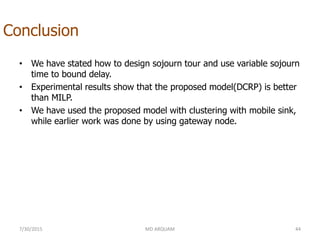 Conclusion
• We have stated how to design sojourn tour and use variable sojourn
time to bound delay.
• Experimental results show that the proposed model(DCRP) is better
than MILP.
• We have used the proposed model with clustering with mobile sink,
while earlier work was done by using gateway node.
7/30/2015 MD ARQUAM 44
 