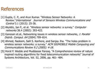 References
[1] Gupta, C. P., and Arun Kumar. "Wireless Sensor Networks: A
Review."International Journal of Sensors Wireless Communications and
Control 3.1 (2013): 25-36.
[2] Akyildiz, Ian F., et al. "Wireless sensor networks: a survey." Computer
networks 38.4 (2002): 393-422.
[3] Ganesan et.al., Networking issues in wireless sensor networks, J. Parallel
Distrib. Comput. 64 (2004) 799–814.
[4] Ahmed, Nadeem, Salil S. Kanhere, and Sanjay Jha. "The holes problem in
wireless sensor networks: a survey." ACM SIGMOBILE Mobile Computing and
Communications Review 9.2 (2005): 4-18.
[5] Horst F. Wedde and Muddassar Farooq. “A Comprehensive review of nature
inspired routing algorithms for fixed telecommunication networks” Journal of
Systems Architecture, Vol. 52, 2006, pp. 461- 484.
7/30/2015 45MD ARQUAM
 