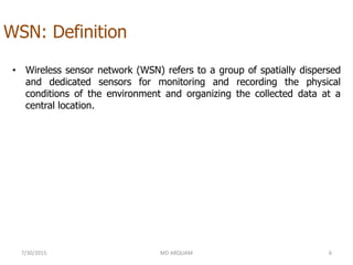 WSN: Definition
• Wireless sensor network (WSN) refers to a group of spatially dispersed
and dedicated sensors for monitoring and recording the physical
conditions of the environment and organizing the collected data at a
central location.
7/30/2015 6MD ARQUAM
 