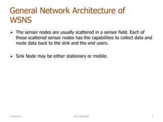 General Network Architecture of
WSNS
 The sensor nodes are usually scattered in a sensor field. Each of
these scattered sensor nodes has the capabilities to collect data and
route data back to the sink and the end users.
 Sink Node may be either stationary or mobile.
7/30/2015 MD ARQUAM 9
 