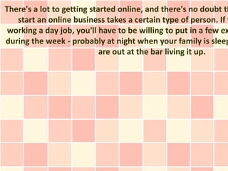There's a lot to getting started online, and there's no doubt th
   start an online business takes a certain type of person. If y
 working a day job, you'll have to be willing to put in a few ex
during the week - probably at night when your family is sleep
                            are out at the bar living it up.
 