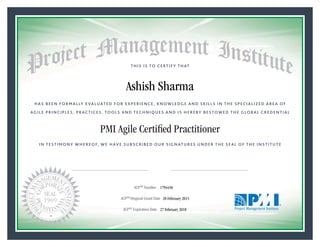 HAS BEEN FORMALLY EVALUATED FOR EXPERIENCE, KNOWLEDGE AND SKILLS IN THE SPECIALIZED AREA OF
AGILE PRINCIPLES, PRACTICES, TOOLS AND TECHNIQUES AND IS HEREBY BESTOWED THE GLOBAL CREDENTIAL
THIS IS TO CERTIFY THAT
IN TESTIMONY WHEREOF, WE HAVE SUBSCRIBED OUR SIGNATURES UNDER THE SEAL OF THE INSTITUTE
PMI Agile Certiﬁed Practitioner
rr f f
ACPSM Number «CertificateID»
ACPSM Original Grant Date «OriginalGrantDate»
ACPSM Expiration Date «EffectiveExpiryDate»27 February 2018
28 February 2015
Ashish Sharma
1794450
President and Chief Executive OfficerMark A. Langley •Chair, Board of DirectorsRicardo Triana •
 