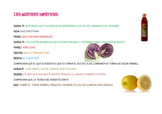 LES NOSTRES HIPÒTESIS:

ANNA .P: QUÈ CREIEU QUE PASSARÀ QUAN BARREGEM EL SUC DE COL LOMBARDA I EL VINAGRE?

NOA: QUE EXPLOTARÀ!

MARC: QUE SURTIRAN BOMBOLLES

ANNA. P: I SI SURTEN BOMBOLLES QUE VOLDRÀ DIR QUE S’ HA FORMAT AMB LA REACCIÓ QUÍMICA?

MARC: AIRE I GAS!

ÒSCAR: QUE ES TORNARÀ SABÓ

BERTA: ES FARÀ ESPÈS

COMPROVEM QUE EL QUE SUCCEEIX ÉS QUE ES TORNA EL SUC DE LA COL LOMBARDA ES TORNA DE COLOR VERMELL

ANNA.P: I ARA AMB EL SUC DE LLIMONA QUE PASSARÀ?

ROGER. JO CREC QUE PASSARÀ EL MATEIX PERQUÈ LA LLIMONA TAMBÉ ÉS UN ÀCID.

COMPROVEM QUE LA TEORIA DEL ROGER ÉS CERTA

IAN: TAMBÉ ES TORNA VERMELL PERQUÈ EL VINAGRE I ES SUC DE LLIMONA SÓN LÍQUIDS
 