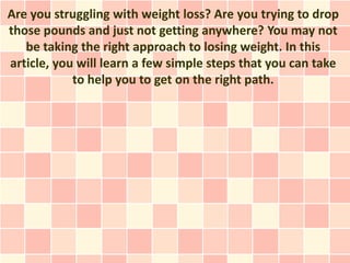 Are you struggling with weight loss? Are you trying to drop
those pounds and just not getting anywhere? You may not
   be taking the right approach to losing weight. In this
article, you will learn a few simple steps that you can take
            to help you to get on the right path.
 