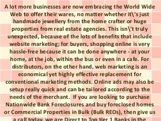A lot more businesses are now embracing the World Wide
  Web to offer their wares, no matter whether it's just
    handmade jewellery from the home crafter or huge
   properties from real estate agencies. This isn't truly
 unexpected, because of the lots of benefits that include
  website marketing; for buyers, shopping online is very
  hassle-free because it can be done anywhere - at your
  home, at the job, within the bus or even in a cafe. For
   distributors, on the other hand, web marketing is an
      economical yet highly effective replacement for
conventional marketing methods. Online ads may also be
  setup really quick and can be tailored according to the
  needs of the merchant. If you are looking to purchase
Nationwide Bank Foreclosures and buy foreclosed homes
or Commercial Properties in Bulk (Bulk REOs), then give us
 