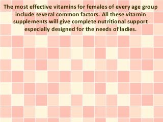 The most effective vitamins for females of every age group
include several common factors. All these vitamin
supplements will give complete nutritional support
especially designed for the needs of ladies.
 