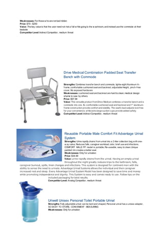 Weaknesses:For those w ho are not bed ridden
Price:$70 - $250
Value:The key value is that the user need not riska fall w hile going to the w ashroom, and instead use the commode at their
bedside
Competitor Level:Indirect Competitor, medium threat
Drive Medical Combination Padded Seat Transfer
Bench with Commode
Strengths:Combines transfer bench and commode, lightw eight Aluminum A-
frame, comfortable cushioned seat and backrest, adjustable Height, pinch-free
cover, No exposed hardware
Weaknesses:cushioned seat and backrest are hard to clean, medical design
shame to saw by others
Price:$97.98
Value:This versatile product fromDrive Medical combines a transfer bench and a
commode into one. Its comfortable cushioned seat and backrest and 1" aluminum-
frame construction provide comfort and stability. The seat's backadjusts tool-free
for your convenience, while extra large suction cups provide added safety.
Competitor Level:Indirect Competitor, medium threat
Reusable Portable Male Comfort Fit Advantage Urinal
System
Strengths:Urine rapidly drains from urinal into a 2-liter collection bag w ith one-
w ay valve, Reduces falls, caregiver workload, odor, brief use and infections,
COMFORT MALE FIT model is portable, Re-useable, easy to clean.Unique
padded rim creates a better seal.
Weaknesses:Only for urination
Price:$34.99
Value:urine rapidly drains from the urinal. Having an empty urinal
throughout the night greatly reduces trips to the bathroom, falls,
caregiver burnout, spills, linen changes and infections. This system is designed for continent men with the
ability to sense the need to urinate. Advantage Urinal Systems allows the individual and their caregiver
increased rest and sleep. Every Advantage Urinal System Model has been designed to save time and money
while promoting independence and dignity. This System is easy and comes ready to use. Follow tips on the
included packaging for best results.
Competitor Level:Analog Competitor, medium threat
Uriwell Unisex Personal Toilet Portable Urinal
Strengths:Fully adjustable urinal can be bent and shaped, Personal urinal has a unisex adapter,
SO EASY TO STORE, CONVENIENT MEASURING
Weaknesses:Only for urination
 