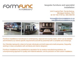 Formfunc Installations manufacture in contemporary, classical and country styles, which can be detailed
and finished to our clients specific requirements and will be presented with a complete set of drawings.
Our Clientele represents a blend of private individuals and both large and small companies, frequently
working in close consultation with architects and interior designers.
Formfunc Installations has established a reputation for its creative manufacturing solutions, its
uncompromising approach to quality and material selection, and its precision on-site custom installation.
bespoke furniture and specialist
installation
Unit 3 Liyema Park, Ferrule Avenue,
Montague Gardens, 7441
tel: 021 552 4104 fax: 086 2360149
thomas@formfuncinstallations.co.za
marc@formfuncinstallations.co.za
 