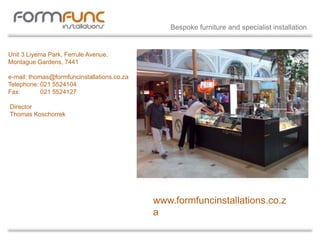 Unit 3 Liyema Park, Ferrule Avenue,
Montague Gardens, 7441
e-mail: thomas@formfuncinstallations.co.za
Telephone: 021 5524104
Fax: 021 5524127
Director
Thomas Koschorrek
www.formfuncinstallations.co.z
a
Bespoke furniture and specialist installation
 