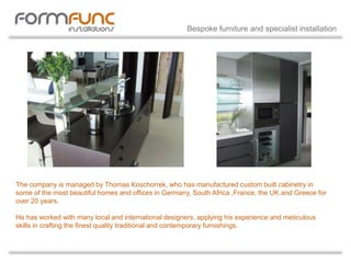 The company is managed by Thomas Koschorrek, who has manufactured custom built cabinetry in
some of the most beautiful homes and offices in Germany, South Africa ,France, the UK and Greece for
over 20 years.
He has worked with many local and international designers, applying his experience and meticulous
skills in crafting the finest quality traditional and contemporary furnishings.
Bespoke furniture and specialist installation
 