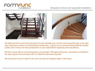 We believe that the most enduring way, the most valuable way, and the most rewarding way is the right
way. Experience makes our workmanship outstanding. It gives us an uncompromising attitude towards
quality, and it means we have perspective on your expectations regarding cost and delivery.
We like to work with as much transparency as possible. Throughout planning, manufacture and fitment,
we seek regular communication with our clients to eliminate surprises.
We know that if we do it right for you now, we will work together again in the future.
Bespoke furniture and specialist installation
 