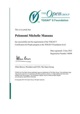 This is to certify that
Pelonomi Michelle Manana
has successfully met the requirements of the TOGAF 9
Certification for People program at the TOGAF 9 Foundation level.
Date registered: 2 June 2015
Registration Number: 96690
_____________________________________
Allen Brown, President and CEO, The Open Group
TOGAF and The Open Group certification logo are trademarks of The Open Group. The certification logo
may only be used on or in connection with those products, persons, or organizations that have been
certified under this program. The certification register may be viewed at https://togaf9-
cert.opengroup.org/certified-individuals
© Copyright 2015 The Open Group. All rights reserved.
 