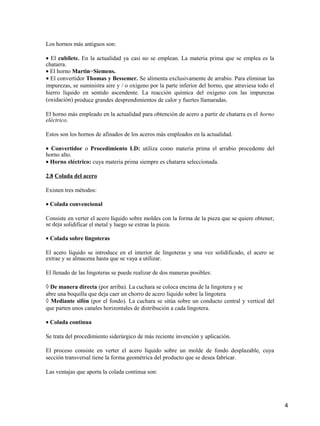 4
Los hornos más antiguos son:
• El cubilete. En la actualidad ya casi no se emplean. La materia prima que se emplea es la
chatarra.
• El horno Martin−Siemens.
• El convertidor Thomas y Bessemer. Se alimenta exclusivamente de arrabio. Para eliminar las
impurezas, se suministra aire y / o oxígeno por la parte inferior del horno, que atraviesa todo el
hierro líquido en sentido ascendente. La reacción química del oxígeno con las impurezas
(oxidación) produce grandes desprendimientos de calor y fuertes llamaradas.
El horno más empleado en la actualidad para obtención de acero a partir de chatarra es el horno
eléctrico.
Estos son los hornos de afinados de los aceros más empleados en la actualidad.
• Convertidor o Procedimiento LD: utiliza como materia prima el arrabio procedente del
horno alto.
• Horno eléctrico: cuya materia prima siempre es chatarra seleccionada.
2.8 Colada del acero
Existen tres métodos:
• Colada convencional
Consiste en verter el acero líquido sobre moldes con la forma de la pieza que se quiere obtener,
se deja solidificar el metal y luego se extrae la pieza.
• Colada sobre lingoteras
El acero líquido se introduce en el interior de lingoteras y una vez solidificado, el acero se
extrae y se almacena hasta que se vaya a utilizar.
El llenado de las lingoteras se puede realizar de dos maneras posibles:
◊ De manera directa (por arriba). La cuchara se coloca encima de la lingotera y se
abre una boquilla que deja caer un chorro de acero líquido sobre la lingotera
◊ Mediante sifón (por el fondo). La cuchara se sitúa sobre un conducto central y vertical del
que parten unos canales horizontales de distribución a cada lingotera.
• Colada continua
Se trata del procedimiento siderúrgico de más reciente invención y aplicación.
El proceso consiste en verter el acero líquido sobre un molde de fondo desplazable, cuya
sección transversal tiene la forma geométrica del producto que se desea fabricar.
Las ventajas que aporta la colada continua son:
 