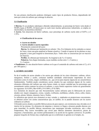 6
En una primera clasificación podemos distinguir cuatro tipos de productos férreos, dependiendo del
tanto por ciento de carbono que contenga la aleación.
3.1 Clasificación
• Hierros. Es un producto siderúrgico obtenido industrialmente, su porcentaje de hierro varía desde el
99,90% hasta el 99,99%. El hierro puro no suele tener muchas aplicaciones industriales, se emplea en
electricidad y en electrónica (ferritas).
• Aceros. Son aleaciones de hierro−carbono, cuyo porcentaje de carbono oscila entre el 0,03% y el
1,76%.
♦ Clasificación de los aceros
♦ Aceros no aleados
♦ Aceros aleados o aceros especiales
⋅ Presentación comercial del acero
⋅ Barras. Se obtienen por laminación en caliente / frío. Si el diámetro de los redondos es menor
de 5mm y tiene una gran amplitud se llaman alambres. Cuando el espesor de las pletinas es muy
pequeño y tiene gran longitud se denominan flejes. Todos ellos se caracterizan por ser macizos
(no huecos).
⋅ Perfiles. Se obtienen por laminación. Su longitud es de 5 a 12 metros.
⋅ Palastros. Son chapas laminadas, cuyas medidas oscilan entre 1 x 2 metros y
3 x 3 metros.
• Fundiciones. Es una aleación hierro−carbono en la que el contenido de carbono está entre el 2 y el 6
por 100 (aprox.)
4. ACEROS ALEADOS
Se da el nombre de aceros aleados a los aceros que además de los cinco elementos: carbono, silicio,
manganeso, fósforo y azufre, contienen también cantidades relativamente importantes de otros
elementos como el cromo, níquel, molibdeno, etc., que sirven para mejorar alguna de sus características
fundamentales. También puede considerarse aceros aleados los que contienen alguno de los cuatro
elementos diferentes del carbono que antes hemos citado, en mayor cantidad que los porcentajes que
normalmente suelen contener los aceros al carbono, y cuyos límites superiores suelen ser generalmente
los siguientes: Si=0.50%; Mn=0.90%; P=0.100% y S=0.100%.
Los elementos de aleación que más frecuentemente suelen utilizarse para la fabricación de aceros
aleados son: níquel, manganeso, cromo, vanadio, wolframio, molibdeno, cobalto, silicio, cobre, titanio,
circonio, plomo, Selenio, aluminio, boro y Niobio.
La influencia que ejercen esos elementos es muy variada, y, empleados en proporciones convenientes,
se obtienen aceros con ciertas características que, en cambio, no se pueden alcanzar con los aceros
ordinarios al carbono.
Utilizando aceros aleados es posible fabricar piezas de gran espesor, con resistencias muy elevadas en el
interior de las mismas. En elementos de máquinas y motores se llegan a alcanzar grandes durezas con
gran tenacidad. Es posible fabricar mecanismos que mantengan elevadas resistencias, aún a altas
temperaturas. Hay aceros inoxidables que sirven para fabricar elementos decorativos, piezas de
maquinas y herramientas, que resisten perfectamente a la acción de los agentes corrosivos. Es posible
preparar troqueles de formas muy complicadas que no se deformen ni agrieten en el temple, etc.
 