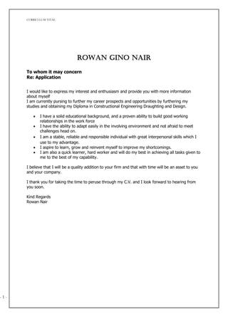 CURRICULUM VITAE
- 1 - 1
Rowan Gino Nair
To whom it may concern
Re: Application
I would like to express my interest and enthusiasm and provide you with more information
about myself
I am currently pursing to further my career prospects and opportunities by furthering my
studies and obtaining my Diploma in Constructional Engineering Draughting and Design.
 I have a solid educational background, and a proven ability to build good working
relationships in the work force
 I have the ability to adapt easily in the involving environment and not afraid to meet
challenges head on.
 I am a stable, reliable and responsible individual with great interpersonal skills which I
use to my advantage.
 I aspire to learn, grow and reinvent myself to improve my shortcomings.
 I am also a quick learner, hard worker and will do my best in achieving all tasks given to
me to the best of my capability.
I believe that I will be a quality addition to your firm and that with time will be an asset to you
and your company.
I thank you for taking the time to peruse through my C.V. and I look forward to hearing from
you soon.
Kind Regards
Rowan Nair
 