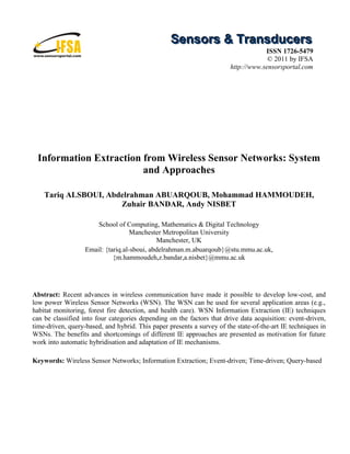 Sensors & Transducers
                                                                                    ISSN 1726-5479
                                                                                     © 2011 by IFSA
                                                                        http://www.sensorsportal.com




 Information Extraction from Wireless Sensor Networks: System
                        and Approaches

    Tariq ALSBOUI, Abdelrahman ABUARQOUB, Mohammad HAMMOUDEH,
                      Zuhair BANDAR, Andy NISBET

                       School of Computing, Mathematics & Digital Technology
                                    Manchester Metropolitan University
                                             Manchester, UK
                   Email: {tariq.al-sboui, abdelrahman.m.abuarqoub}@stu.mmu.ac.uk,
                             {m.hammoudeh,z.bandar,a.nisbet}@mmu.ac.uk




Abstract: Recent advances in wireless communication have made it possible to develop low-cost, and
low power Wireless Sensor Networks (WSN). The WSN can be used for several application areas (e.g.,
habitat monitoring, forest fire detection, and health care). WSN Information Extraction (IE) techniques
can be classified into four categories depending on the factors that drive data acquisition: event-driven,
time-driven, query-based, and hybrid. This paper presents a survey of the state-of-the-art IE techniques in
WSNs. The benefits and shortcomings of different IE approaches are presented as motivation for future
work into automatic hybridisation and adaptation of IE mechanisms.

Keywords: Wireless Sensor Networks; Information Extraction; Event-driven; Time-driven; Query-based
 