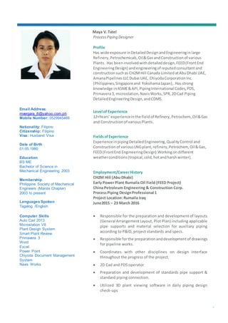 1
Maya V.Tatel
ProcessPiping Designer
Profile
Has wide exposure inDetailedDesignandEngineeringinlarge
Refinery, Petrochemicals,Oil&GasandConstructionof various
Plants. Has beeninvolvedwithdetaileddesign,FEED(FrontEnd
EngineeringDesign) andengineeringof reputedconsultant and
construction suchas CH2M Hill Canada LimitedatAbuDhabi UAE,
AmanaPipelinesLLCDubai UAE, ChiyodaCorporationInc.
(Philippines,Singaporeand YokohamaJapan),.Hasstrong
knowledge inASME&API,PipingInternational Codes,PDS,
Primavera3, microstation,NavisWorks, SPR,2DCad Piping
DetailedEngineeringDesign,andCDMS.
Level of Experience
12+Years’ experienceinthe fieldof Refinery, Petrochem,Oil&Gas
and Constructionof variousPlants.
Fieldsof Experience
Experience inpipingDetailedEngineering,QualityControl and
Construction of variousLNGplant,refinery,Petrochem, Oil&Gas,
FEED (FrontEnd EngineeringDesign).Workingondifferent
weatherconditions(tropical,cold,hotandharshwinter).
Employment/CareerHistory
CH2M Hill (Abu Dhabi)
Early Power Plant Rumaila Oil Field (FEED Project)
China Petroleum Engineering & Construction Corp.
ProcessPiping DesignProfessional 1
Project Location: Rumaila Iraq
June2015 – 23 March 2016
 Responsible for the preparation and development of layouts
(General Arrangement Layout, Plot Plan) including applicable
pipe supports and material selection for auxiliary piping
according to P&ID, project standards and specs.
 Responsible forthe preparation anddevelopmentof drawings
for pipeline works.
 Coordinates with other disciplines on design interface
throughout the progress of the project.
 2D Cad and PDS operator
 Preparation and development of standards pipe support &
standard piping connection.
 Utilized 3D plant viewing software in daily piping design
check-ups
Email Address:
mvergara_8@yahoo.com.ph
Mobile Number: 0529945469
Nationality: Filipino
Citizenship: Filipino
Visa: Husband Visa
Date of Birth
01.05.1980
Education
BS ME
Bachelor of Science in
Mechanical Engineering 2003
Membership
Philippine Society of Mechanical
Engineers (Manila Chapter)
2003 to present
Languages Spoken
Tagalog /English
Computer Skills
Auto Cad 2013
Microstation V8
Plant Design System
Smart Plant Review
Primavera 3
Word
Excel
Power Point
Chiyoda Document Management
System
Navis Works
 